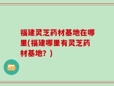 福建灵芝药材基地在哪里(福建哪里有灵芝药材基地？)