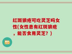 红斑狼疮可吃灵芝吗女性(女性患有红斑狼疮，能否食用灵芝？)