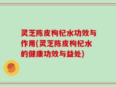 灵芝陈皮枸杞水功效与作用(灵芝陈皮枸杞水的健康功效与益处)