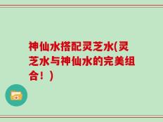 神仙水搭配灵芝水(灵芝水与神仙水的完美组合！)
