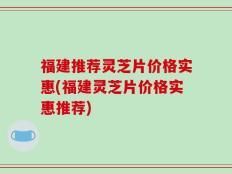 福建推荐灵芝片价格实惠(福建灵芝片价格实惠推荐)
