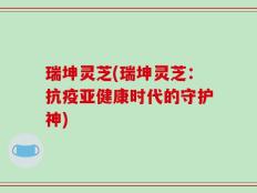 瑞坤灵芝(瑞坤灵芝：抗疫亚健康时代的守护神)