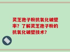 灵芝孢子粉抗氧化破壁率？了解灵芝孢子粉的抗氧化破壁技术？
