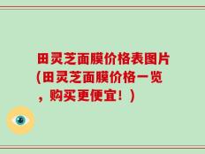 田灵芝面膜价格表图片(田灵芝面膜价格一览，购买更便宜！)