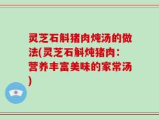 灵芝石斛猪肉炖汤的做法(灵芝石斛炖猪肉：营养丰富美味的家常汤)