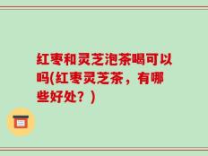 红枣和灵芝泡茶喝可以吗(红枣灵芝茶，有哪些好处？)