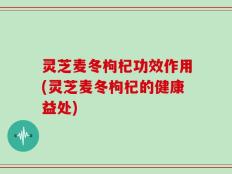 灵芝麦冬枸杞功效作用(灵芝麦冬枸杞的健康益处)
