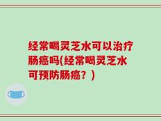 经常喝灵芝水可以治疗肠癌吗(经常喝灵芝水可预防肠癌？)