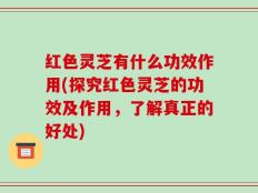 红色灵芝有什么功效作用(探究红色灵芝的功效及作用，了解真正的好处)