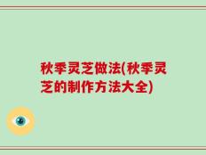 秋季灵芝做法(秋季灵芝的制作方法大全)