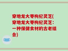 穿地龙大枣枸杞灵芝(穿地龙大枣枸杞灵芝：一种保健食材的古老组合)