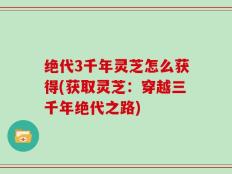 绝代3千年灵芝怎么获得(获取灵芝：穿越三千年绝代之路)