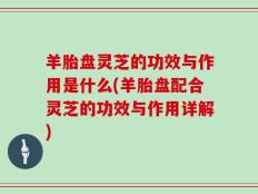羊胎盘灵芝的功效与作用是什么(羊胎盘配合灵芝的功效与作用详解)