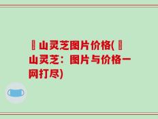 矷山灵芝图片价格(矷山灵芝：图片与价格一网打尽)