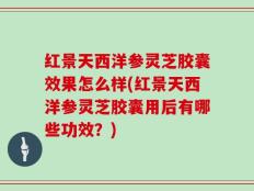 红景天西洋参灵芝胶囊效果怎么样(红景天西洋参灵芝胶囊用后有哪些功效？)