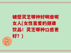 破壁灵芝哪种好喝些呢女人(女性喜爱的健康饮品！灵芝哪种口感更好？)
