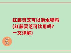 红藤灵芝可以泡水喝吗(红藤灵芝可饮用吗？一文详解)