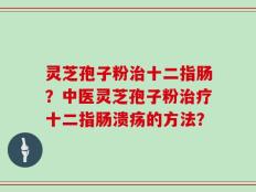 灵芝孢子粉治十二指肠？中医灵芝孢子粉治疗十二指肠溃疡的方法？