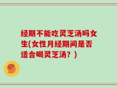 经期不能吃灵芝汤吗女生(女性月经期间是否适合喝灵芝汤？)
