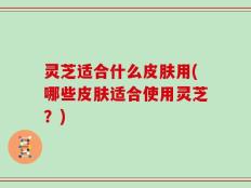 灵芝适合什么皮肤用(哪些皮肤适合使用灵芝？)