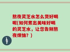 熬夜灵芝水怎么煲好喝呢(如何煮出美味好喝的灵芝水，让您告别熬夜烦恼？)