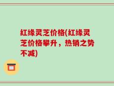 红缘灵芝价格(红缘灵芝价格攀升，热销之势不减)