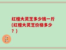 红檀大灵芝多少钱一斤(红檀大灵芝价格多少？)