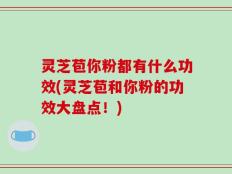 灵芝苞你粉都有什么功效(灵芝苞和你粉的功效大盘点！)
