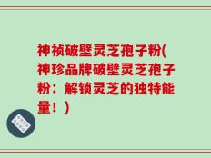 神祯破壁灵芝孢子粉(神珍品牌破壁灵芝孢子粉：解锁灵芝的独特能量！)