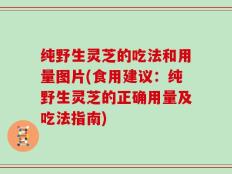 纯野生灵芝的吃法和用量图片(食用建议：纯野生灵芝的正确用量及吃法指南)