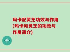 玛卡配灵芝功效与作用(玛卡和灵芝的功效与作用简介)