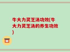 牛大力灵芝汤功效(牛大力灵芝汤的养生功效)