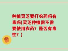 种植灵芝要打农药吗有毒吗(灵芝种植需不需要使用农药？是否有毒性？)