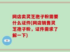 网店卖灵芝孢子粉需要什么证件(网店销售灵芝孢子粉，证件需求了解一下)