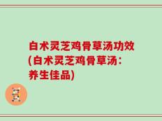 白术灵芝鸡骨草汤功效(白术灵芝鸡骨草汤：养生佳品)