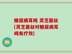 糖尿病耳鸣 灵芝菌丝(灵芝菌丝对糖尿病耳鸣有疗效)