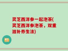 灵芝西洋参一起泡茶(灵芝西洋参泡茶，双重滋补养生法)