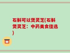 石斛可以煲灵芝(石斛煲灵芝：中药美食佳选)