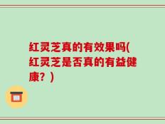 红灵芝真的有效果吗(红灵芝是否真的有益健康？)
