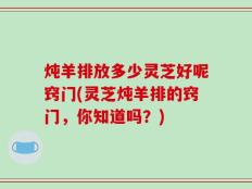 炖羊排放多少灵芝好呢窍门(灵芝炖羊排的窍门，你知道吗？)