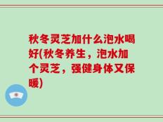 秋冬灵芝加什么泡水喝好(秋冬养生，泡水加个灵芝，强健身体又保暖)