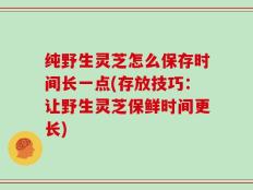 纯野生灵芝怎么保存时间长一点(存放技巧：让野生灵芝保鲜时间更长)