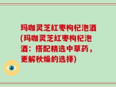 玛咖灵芝红枣枸杞泡酒(玛咖灵芝红枣枸杞泡酒：搭配精选中草药，更解秋燥的选择)