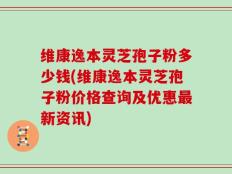 维康逸本灵芝孢子粉多少钱(维康逸本灵芝孢子粉价格查询及优惠最新资讯)