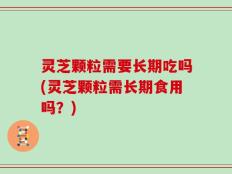 灵芝颗粒需要长期吃吗(灵芝颗粒需长期食用吗？)