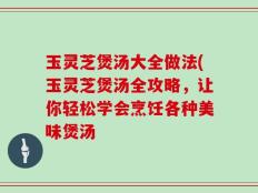 玉灵芝煲汤大全做法(玉灵芝煲汤全攻略，让你轻松学会烹饪各种美味煲汤