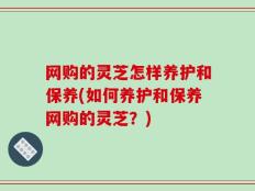 网购的灵芝怎样养护和保养(如何养护和保养网购的灵芝？)