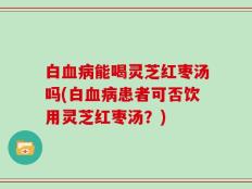 白血病能喝灵芝红枣汤吗(白血病患者可否饮用灵芝红枣汤？)