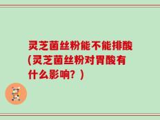 灵芝菌丝粉能不能排酸(灵芝菌丝粉对胃酸有什么影响？)