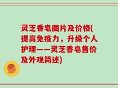 灵芝香皂图片及价格(提高免疫力，升级个人护理——灵芝香皂售价及外观简述)